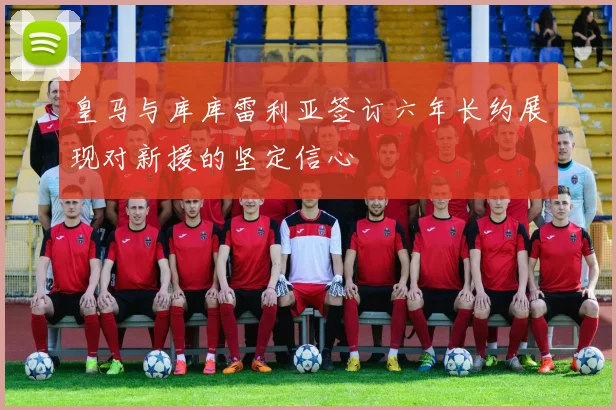 皇马与库库雷利亚签订六年长约展现对新援的坚定信心