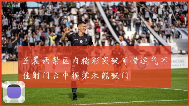 王晨西禁区内精彩突破可惜运气不佳射门击中横梁未能破门