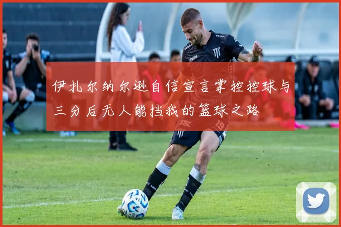 伊扎尔纳尔逊自信宣言掌控控球与三分后无人能挡我的篮球之路