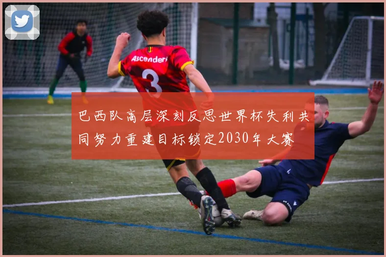 巴西队高层深刻反思世界杯失利共同努力重建目标锁定2030年大赛