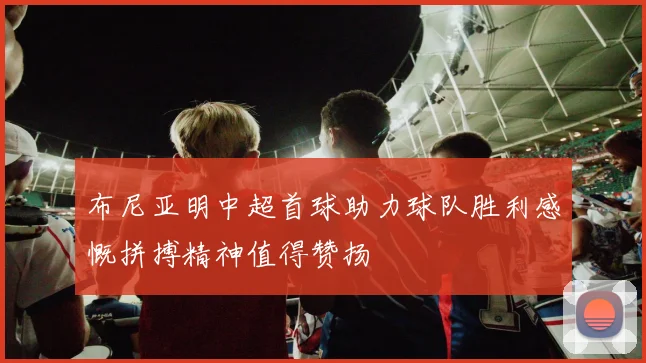 布尼亚明中超首球助力球队胜利感慨拼搏精神值得赞扬