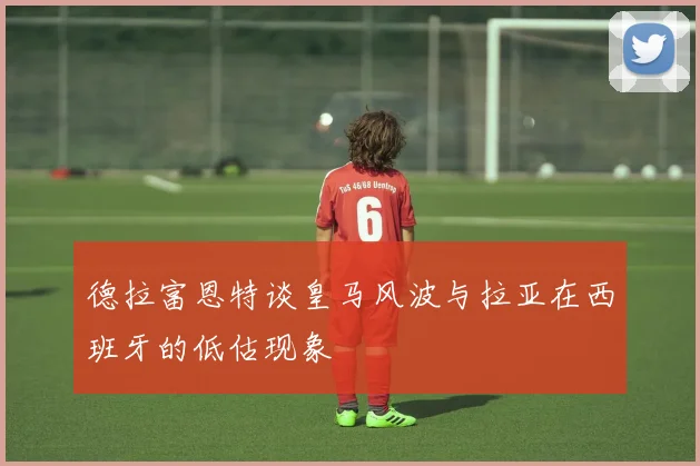 德拉富恩特谈皇马风波与拉亚在西班牙的低估现象