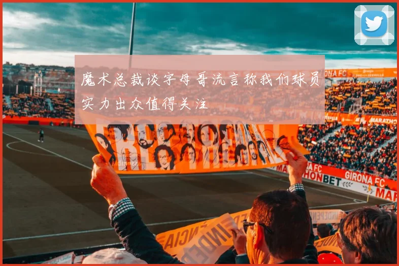魔术总裁谈字母哥流言称我们球员实力出众值得关注