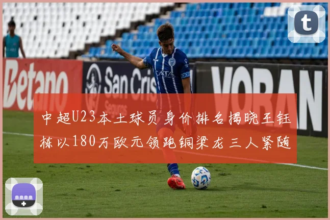 中超U23本土球员身价排名揭晓王钰栋以180万欧元领跑铜梁龙三人紧随其后