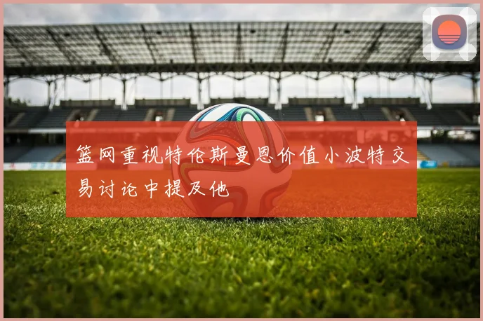 篮网重视特伦斯曼恩价值小波特交易讨论中提及他