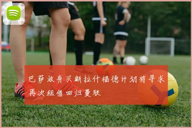 巴萨放弃买断拉什福德计划将寻求再次租借回归曼联