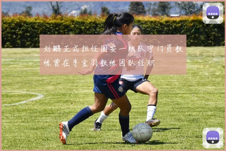 刘鹏正式担任国安一线队守门员教练曾在李金羽教练团队任职