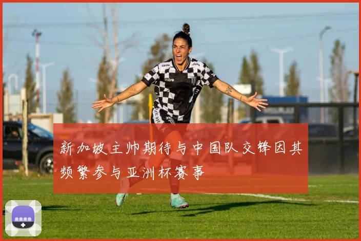新加坡主帅期待与中国队交锋因其频繁参与亚洲杯赛事