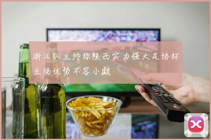 浙江队主帅称陕西实力强大足协杯主场优势不容小觑