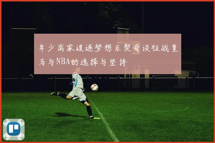 年少离家追逐梦想东契奇谈征战皇马与NBA的选择与坚持