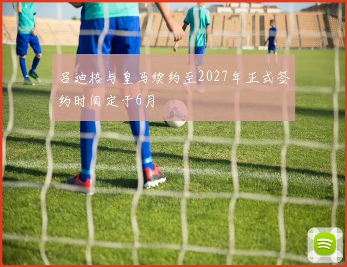 吕迪格与皇马续约至2027年正式签约时间定于6月