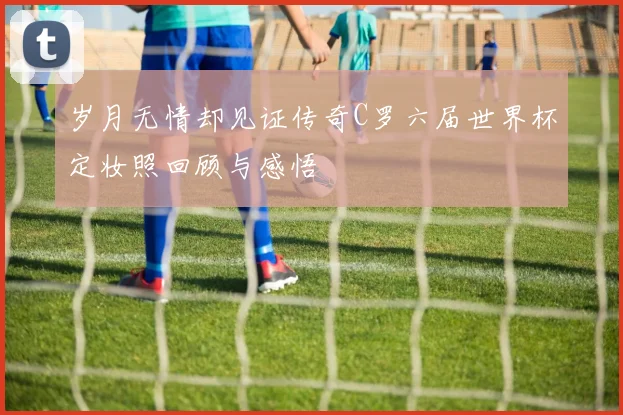 岁月无情却见证传奇C罗六届世界杯定妆照回顾与感悟